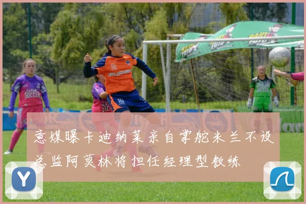 意媒曝卡迪纳莱亲自掌舵米兰不设总监阿莫林将担任经理型教练