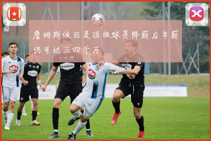 詹姆斯依旧是顶级球员降薪后年薪仍可达三四千万