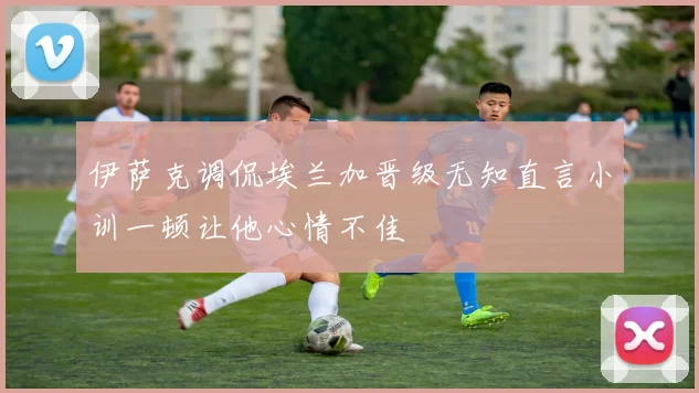 伊萨克调侃埃兰加晋级无知直言小训一顿让他心情不佳