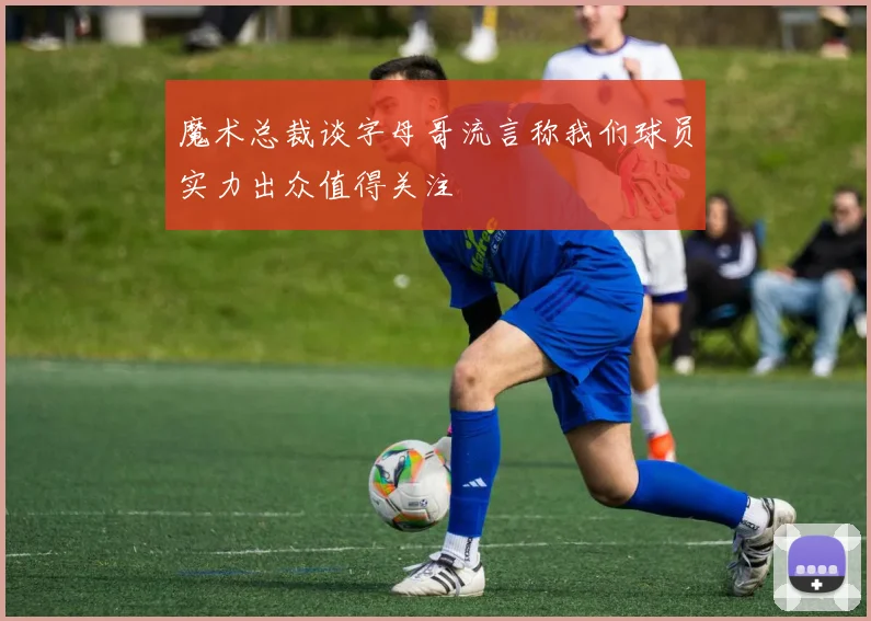 魔术总裁谈字母哥流言称我们球员实力出众值得关注