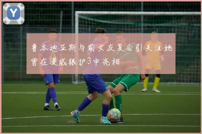 鲁本迪亚斯与前女友复合引关注她曾在漫威银护3中亮相