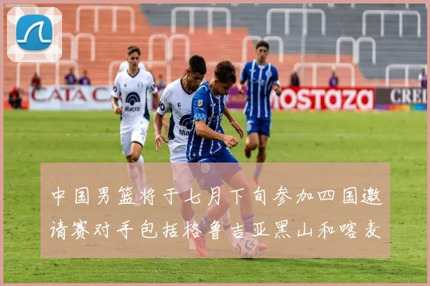中国男篮将于七月下旬参加四国邀请赛对手包括格鲁吉亚黑山和喀麦隆