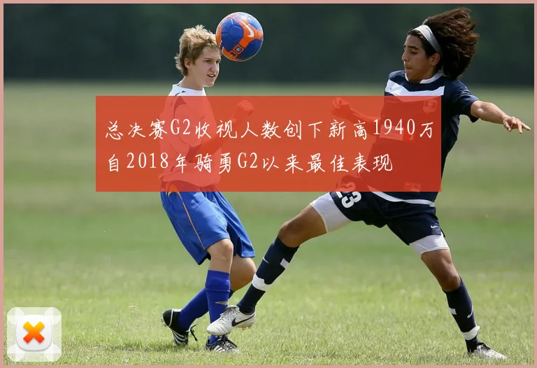 总决赛G2收视人数创下新高1940万自2018年骑勇G2以来最佳表现