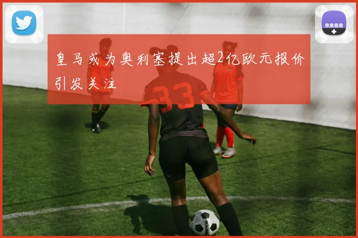 皇马或为奥利塞提出超2亿欧元报价引发关注