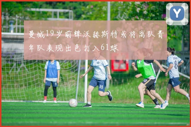 曼城19岁前锋沃赫斯特或将离队青年队表现出色打入61球