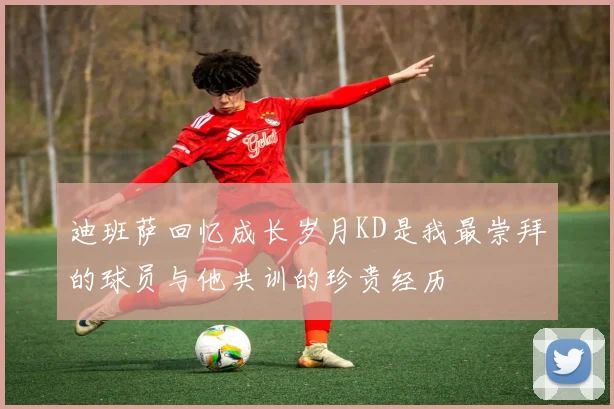 迪班萨回忆成长岁月KD是我最崇拜的球员与他共训的珍贵经历